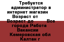Требуется администратор в интернет магазин.  › Возраст от ­ 22 › Возраст до ­ 40 - Все города Работа » Вакансии   . Кемеровская обл.,Калтан г.